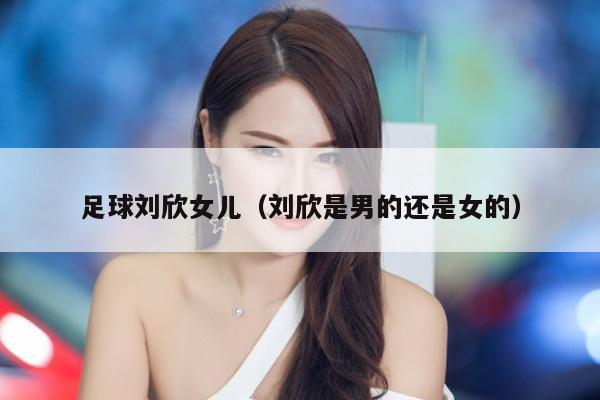 足球刘欣女儿（刘欣是男的还是女的）